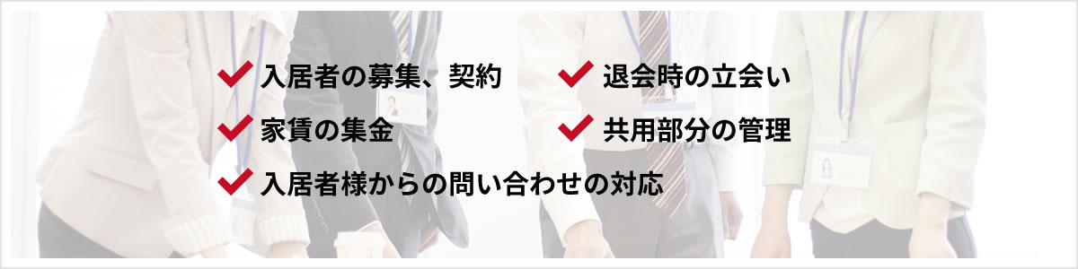 入居者の募集、契約 / 退会時の立会い / 家賃の集金 / 共用部分の管理 / 入居者様からの問い合わせの対応