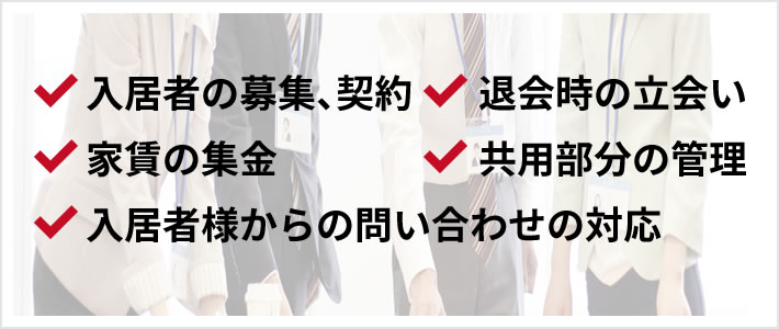 入居者の募集、契約 / 退会時の立会い / 家賃の集金 / 共用部分の管理 / 入居者様からの問い合わせの対応